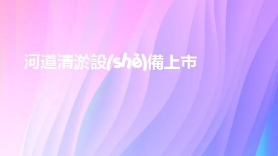 河道清淤設(shè)備上市公司解鎖河道清潔的創(chuàng)新契機？
